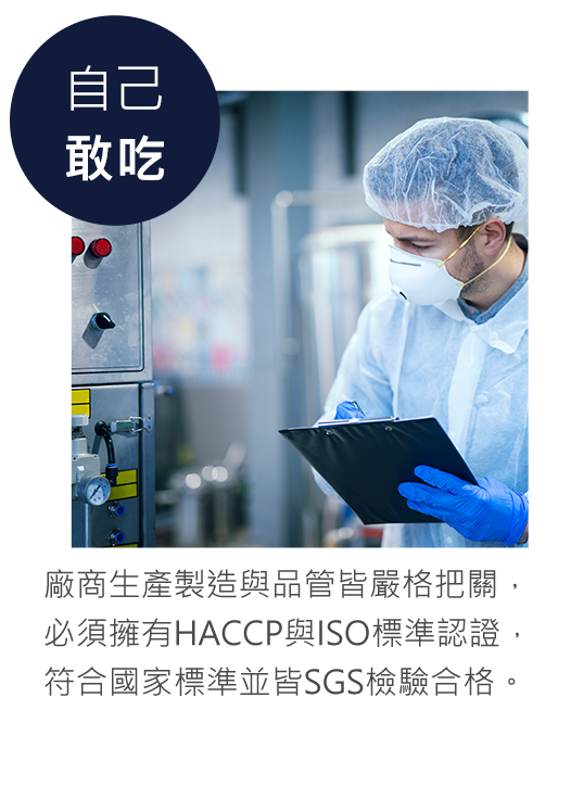 廠商生產製造與品管皆嚴格把關， 必須擁有HACCP與ISO標準認證， 符合國家標準並皆SGS檢驗合格。