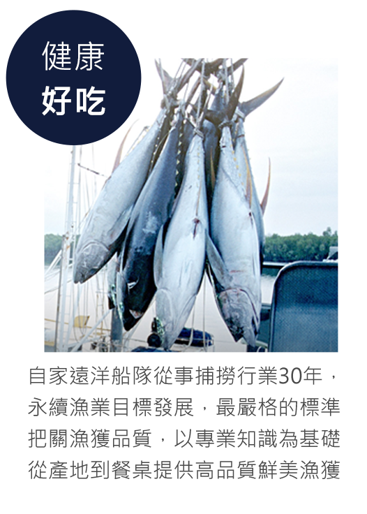自家遠洋船隊從事捕撈行業30餘年， 以永續漁業目標發展，最嚴格的標準 把關漁獲品質，以專業知識為基礎， 從產地到餐桌提供高品質鮮美漁獲。