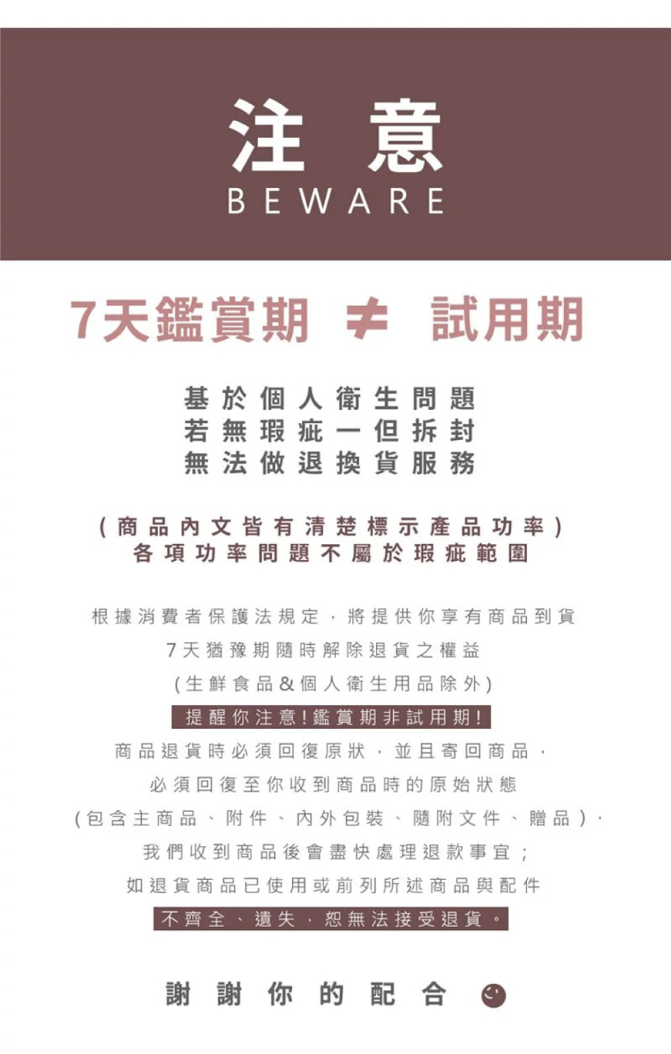 注意BEWARE7天鑑賞期 試用期基於個人衛生問題若無瑕疵一但拆封無法做退換貨服務(商品文皆有清楚標示產品功率)各項功率問題不屬於瑕疵範圍根據消費者保護法規定,將提供你享有商品到貨7天猶豫期隨時解除退貨之權益(生鮮食品&個人衛生用品除外)提醒你注意!鑑賞期非試用期!商品退貨時必須回復原狀,並且寄回商品,必須回復至收到商品時的原始狀態(包含主商品、附件、內外包裝、隨附文件、贈品),我們收到商品後會盡快處理退款事宜;如退貨商品已使用或前列所述商品與配件不齊全、遺失,恕無法接受退貨。謝謝你的配合