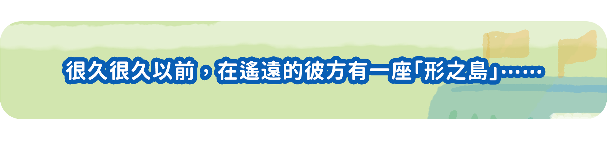 形之島 故事簡介 「很久很久以前，在遙遠的彼方有一座形之島」