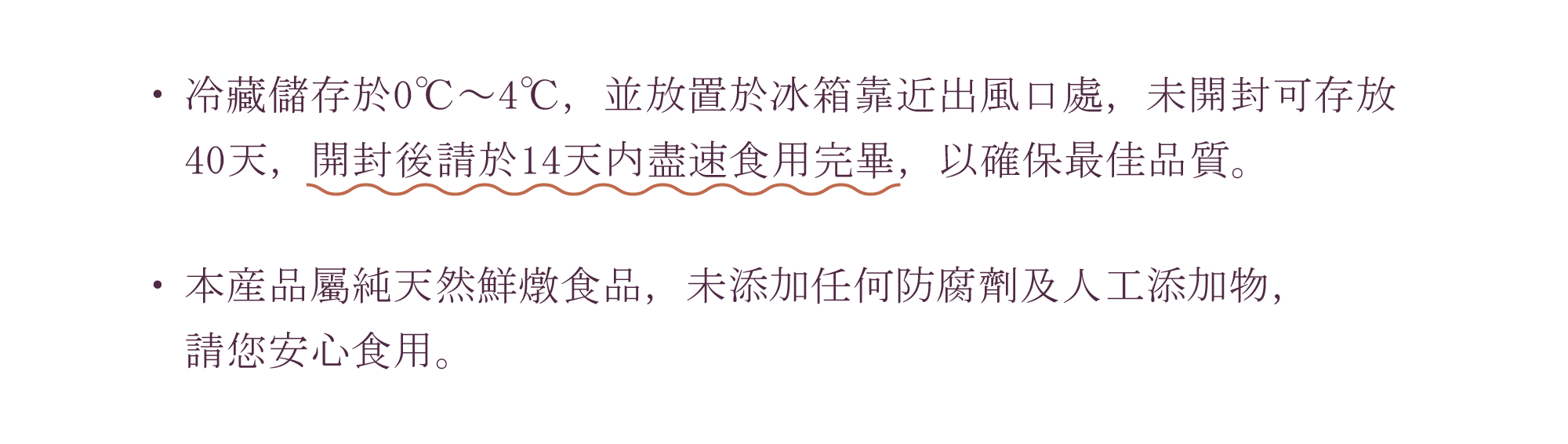 好春燕窩需儲存於0℃～4℃，並放置於冰箱靠近出風口處，未開封可存放 40天，開封後請於14天内盡速食用完畢，以確保最佳品質。本産品屬純天然鮮燉食品，未添加任何防腐劑及人工添加物， 請您安心食用。