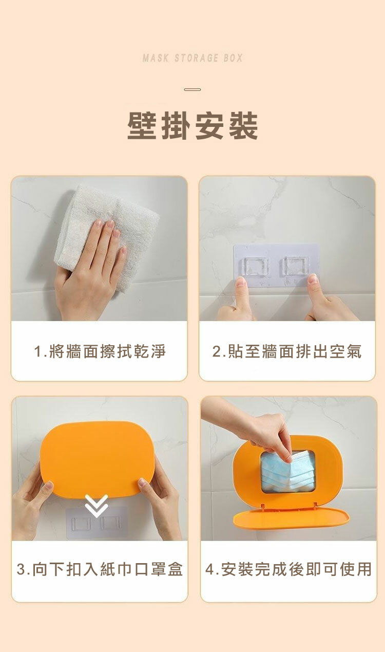 MASK STORAGE BOX壁掛安裝1.將牆面擦拭乾淨2.貼至牆面排出空氣 3.向下扣入紙巾口罩盒 4.安裝完成後即可使用