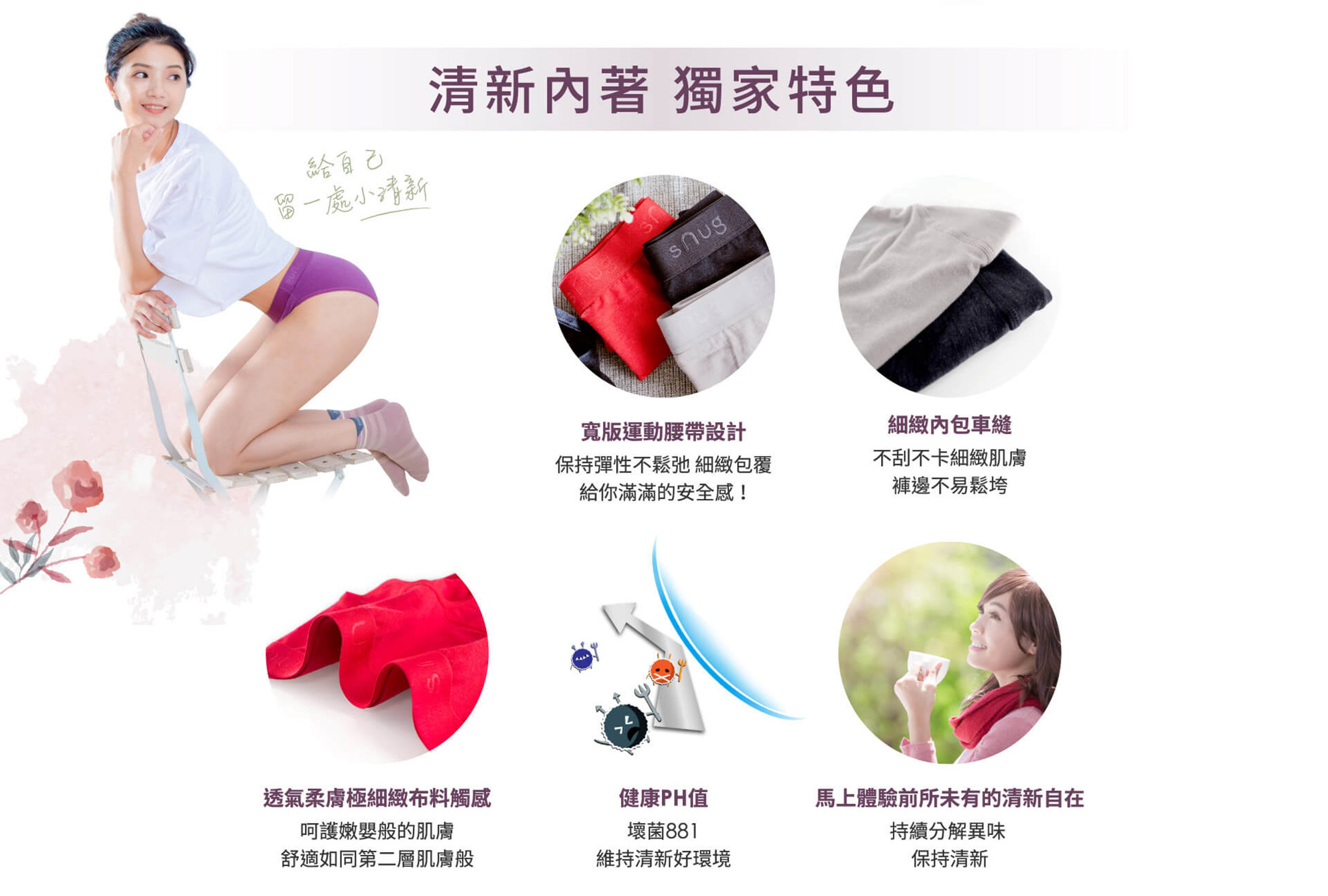 寬版運動腰帶設計,保持彈性不鬆弛,給滿滿的安全感!細緻內包車縫,不刮不卡細緻肌膚,褲邊不易鬆垮,透氣柔膚極細緻布料觸感,呵護嫩嬰般的肌膚,舒適如同第二層肌膚般,健康PH值,壞菌881,維持清新好環境,馬上體驗前所未有的清新自在,持續分解異味,保持清新