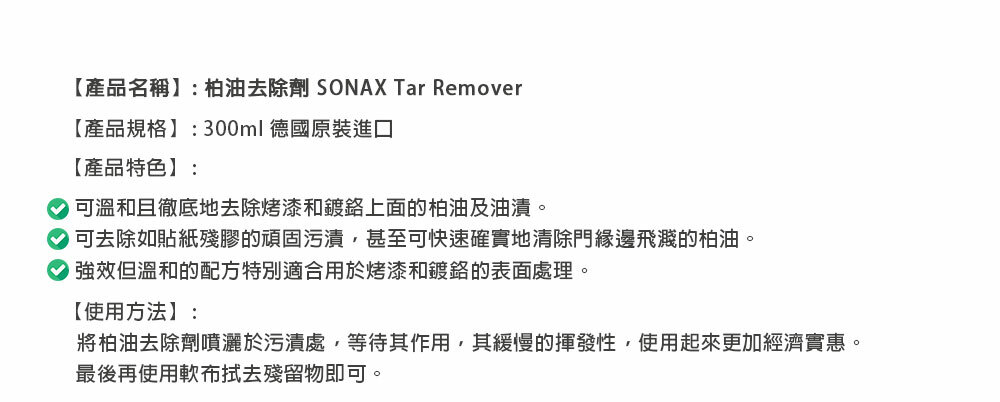 【產品名稱】:柏油去除劑 SONAX Tar Remover【產品規格】:300ml 德國原裝進口【產品特色】:可溫和且徹底地去除烤漆和鍍鉻上面的柏油及油漬。可去除如貼紙殘膠的頑固污漬甚至可快速確實地清除門飛濺的柏油。強效但溫和的配方特別適合用於烤漆和鍍鉻的表面處理。【使用方法】:將柏油去除劑噴灑於污漬處,等待其作用,其緩慢的揮發性,使用起來更加經濟實惠。最後再使用軟殘留物即可。