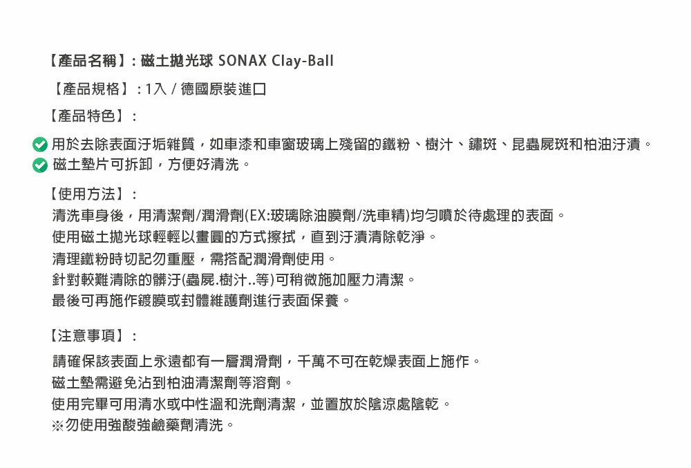 【產品名稱】:磁土抛光球 SONAX Clay-Ball【產品規格】:1入/德國原裝進口【產品特色】:用於去除表面汙垢雜質如車漆和車窗玻璃上殘留的鐵粉、樹汁、鏽斑、昆蟲屍斑和柏油汙漬。磁土墊片可拆卸,方便好清洗。【使用方法】:清洗車身後,用清潔劑/潤滑劑(EX:玻璃除油膜劑/洗車精)均勻噴於待處理的表面。使用磁土抛光球輕輕以畫圓的方式擦拭,直到汙漬清除乾淨。清理鐵粉時切記勿重壓,需搭配潤滑劑使用。針對較難清除的髒汙(蟲屍.樹汁..等)可稍微施加壓力清潔。最後可再施作鍍膜或封體維護劑進行表面保養。【注意事項】:請確保該表面上永遠都有一層潤滑劑,千萬不可在乾燥表面上施作。磁土墊需避免沾到柏油清潔劑等溶劑。使用完畢可用清水或中性溫和洗劑清潔,並置放於陰涼處陰乾。※勿使用強酸強鹼藥劑清洗。