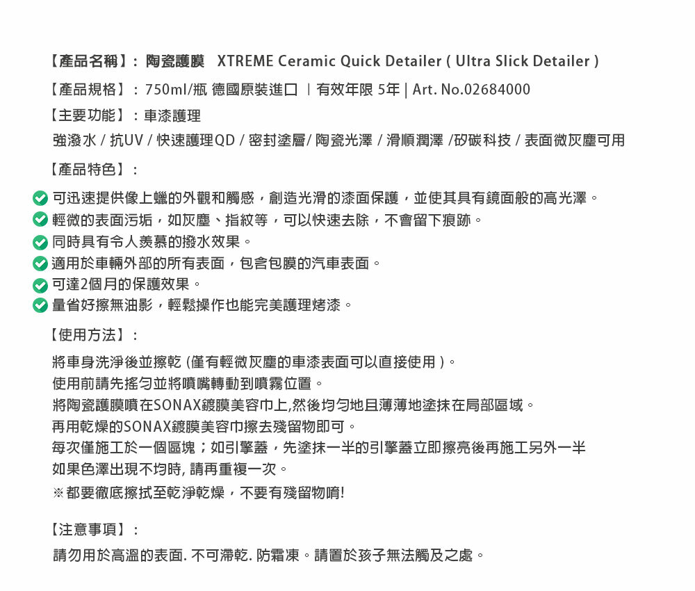 【產品名稱】:陶瓷護膜 XTREME Ceramic Quick Detailer (Ultra Slick Detailer)【產品規格】:750ml/瓶 德國原裝進口有效年限 5年 | Art. No.02684000【主要功能】:車漆護理強潑水/抗UV/快速護理QD/密封塗層/陶瓷光澤/滑順潤澤/矽碳科技/表面微灰塵可用【產品特色】:可迅速提供像上蠟的外觀和觸感創造光滑的漆面保護,並使其具有鏡面般的高光澤。 輕微的表面污垢,如灰塵、指紋等,可以快速去除,不會留下痕跡。 同時具有令人羡慕的撥水效果。適用於車輛外部的所有表面,包含包膜的汽車表面。可達2個月的保護效果。量省好擦無油影,輕鬆操作也能完美護理烤漆。【使用方法】:將車身洗淨後並擦乾(僅有輕微灰塵的車漆表面可以直接使用)。使用前請先並將噴嘴轉動到噴霧位置。將陶瓷護膜噴在SONAX鍍膜美容巾上,然後地薄薄地塗抹在局部區域。再用乾燥的SONAX鍍膜美容巾擦去殘留物即可。每次僅施工於一個區塊如引擎蓋,先塗抹一半的引擎蓋立即擦亮後再施工另外一半如果色澤出現不均時,請再重複一次。※都要徹底擦拭至乾淨乾燥,不要有殘留物唷!【注意事項】:請勿用於高溫的表面.不可乾.防霜凍。請置於孩子無法觸及之處。