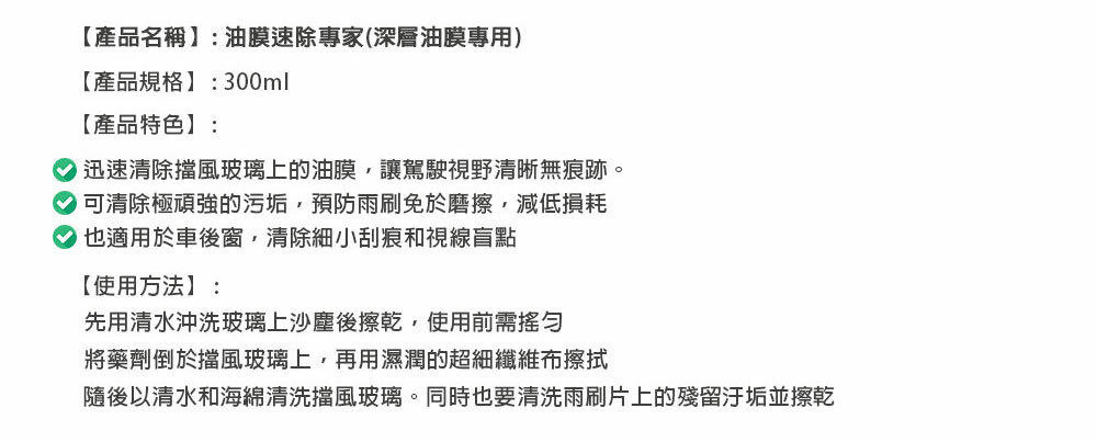 【產品名稱】:油膜速除專家(深層油膜專用)【產品規格】:300ml【產品特色】: 迅速清除擋風玻璃上的油膜,讓駕駛視野清晰無痕跡。 可清除極頑強的污垢,預防雨刷免於磨擦,減低損耗也適用於車後窗,清除細小刮痕和視線盲點【使用方法】:先用清水沖洗玻璃上沙塵後擦乾,使用前需將藥劑倒於擋風玻璃上,再用濕潤的超細纖維布擦拭隨後以清水和海綿清洗擋風玻璃。同時也要清洗雨刷片上的殘留汙垢並擦乾