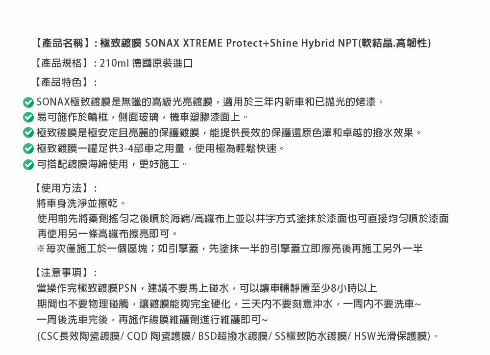 【產品名稱】:極致鍍膜 SONAX XTREME Protect+Shine Hybrid NPT(軟結晶.高韌性【產品規格】:210ml 德國原裝進口【產品特色】:) SONAX極致鍍膜是無蠟的高級光亮鍍膜適用於三年新車和已抛光的烤漆。 易可施作於輪框,側面玻璃,機車塑膠漆面上。 極致鍍膜是極安定且亮麗的保護鍍膜,能提供長效的保護還原色澤和卓越的撥水效果。極致鍍膜一罐足供3-4部車之用量,使用極為輕鬆快速。可搭配鍍膜海綿使用,更好施工。【使用方法】:將車身洗淨並擦乾。使用前先將藥劑之後噴於海綿/高纖布上並以井字方式塗抹於漆面也可直接均勻噴於漆面再使用另一條高纖布擦亮即可。※每次僅施工於一個區塊;如引擎蓋,先塗抹一半的引擎蓋立即擦亮後再施工另外一半【注意事項】:當操作完極致鍍膜PSN,建議不要馬上碰水,可以讓車輛靜置至少8小時以上期間也不要物理碰觸,讓鍍膜能夠完全硬化,三天内不要刻意沖水,一周内不要洗車~一周後洗車完後,再施作鍍膜維護劑進行維護即可~(CSC長效陶瓷鍍膜/CQD陶瓷護膜/BSD超撥水鍍膜/SS極致防水鍍膜/HSW光滑保護膜)。