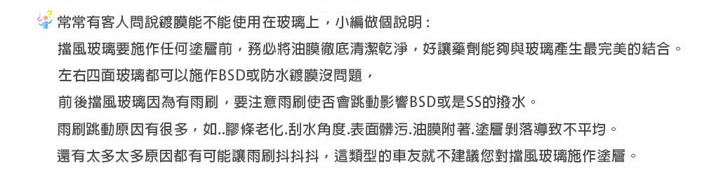 常常有客人問說鍍膜能不能使用在玻璃上,小編做個說明:擋風玻璃要施作任何塗層前,務必將油膜徹底清潔乾淨,好讓藥劑能夠與玻璃產生最完美的結合。左右四面玻璃都可以施作BSD或防水鍍膜沒問題,前後擋風玻璃因為有雨刷,要注意雨刷使否會跳動影響BSD或是SS的撥水。雨刷跳動原因有很多,如..膠條老化.刮水角度.表面髒污.油膜附著.塗層剝落導致不平均。還有太多太多原因都有可能讓雨刷抖抖抖,這類型的車友就不建議您對擋風玻璃施作塗層。