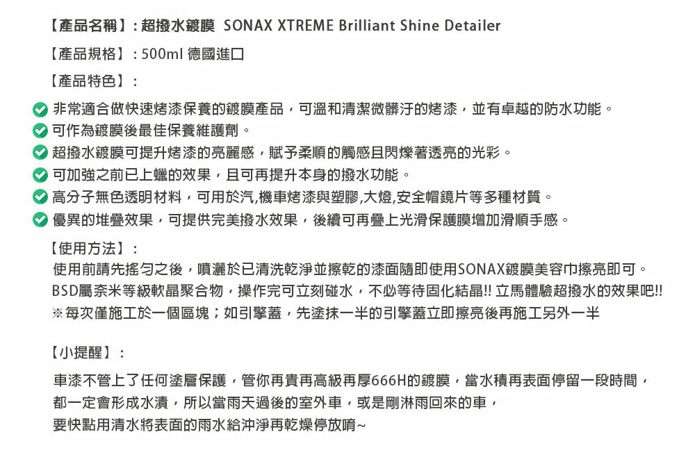 【產品名稱】:超撥水鍍膜 SONAX XTREME Brilliant Shine Detailer【產品規格】:500ml德國進口【產品特色】:非常適合做快速烤漆保養的鍍膜產品可溫和清潔微髒汙的烤漆,並有卓越的防水功能。 可作為鍍膜後最佳保養維護劑。 超撥水鍍膜可提升烤漆的亮麗感,賦予柔順的觸感且閃爍著透亮的光彩。 可加強之前已上蠟的效果,且可再提升本身的撥水功能。 高分子無色透明材料,可用於汽機車烤漆與塑膠,大燈,安全帽鏡片等多種材質。優異的堆疊效果,可提供完美撥水效果,後續可再疊上光滑保護膜增加滑順手感。【使用方法】:使用前請先之後,噴灑於已清洗乾淨並擦乾的漆面隨即使用SONAX鍍膜美容巾擦亮即可。BSD屬奈米等級軟晶聚合物,操作完可立刻碰水,不必等待固化結晶!!立馬體驗超撥水的效果吧!!!※每次僅施工於一個區塊;如引擎蓋,先塗抹一半的引擎蓋立即擦亮後再施工另外一半【小提醒】:車漆不管上了任何塗層保護,管你再貴再高級再厚666H的鍍膜,當水積再表面停留一段時間,都一定會形成水漬,所以當雨天過後的室外車,或是剛淋雨回來的車,要快點用清水將表面的雨水給沖淨再乾燥停放唷~