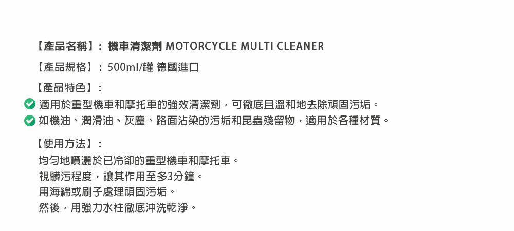 【產品名稱】:機車清潔劑 MOTORCYCLE MULTI CLEANER【產品規格】:500ml/罐 德國進口【產品特色】:適用於重型機車和摩托車的強效清潔劑,可徹底且溫和地去除頑固污垢。如機油、潤滑油、灰塵、路面沾染的污垢和昆蟲殘留物,適用於各種材質。【使用方法】:均勻地噴灑於已冷卻的重型機車和摩托車。視髒污程度,讓其作用至多3分鐘。用海綿或刷子處理頑固污垢。然後,用強力水柱徹底沖洗乾淨。