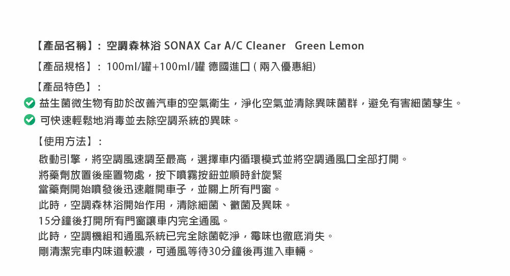 【產品名稱】:空調森林浴 SONAX Car A/C Cleaner Green Lemon【產品規格】:100ml/罐+100ml/罐 德國進口 (兩入優惠組)【產品特色】:益生菌微生物有助於改善汽車的空氣衛生淨化空氣並清除異味菌群,避免有害細菌孳生。可快速輕鬆地消毒並去除空調系統的異味。【使用方法】:啟動引擎,將空調風速調至最高,選擇循環模式並將空調通風口全部打開。將藥劑放置後座置物處,按下噴霧按鈕並順時針旋緊當藥劑開始噴發後迅速離開車子,並關上所有門窗。此時,空調森林浴開始作用,清除細菌、黴菌及異味。15分鐘後打開所有門窗讓車內完全通風。此時,空調機組和通風系統已完全除菌乾淨,霉味也徹底消失。剛清潔完車内味道較濃,可通風等待30分鐘後再進入車輛。