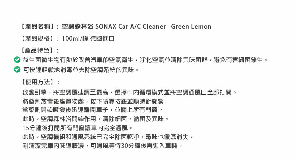 【產品名稱】:空調森林浴 SONAX Car A/C Cleaner Green Lemon【產品規格】:100ml/罐 德國進口【產品特色】:益生菌微生物有助於改善汽車的空氣衛生淨化空氣並清除異味菌群,避免有害細菌孳生。可快速輕鬆地消毒並去除空調系統的異味。【使用方法】:啟動引擎,將空調風速調至最高,選擇循環模式並將空調通風口全部打開。將藥劑放置後座置物處,按下噴霧按鈕並順時針旋緊當藥劑開始噴發後迅速離開車子,並關上所有門窗。此時,空調森林浴開始作用,清除細菌、黴菌及異味。15分鐘後打開所有門窗讓車內完全通風。此時,空調機組和通風系統已完全除菌乾淨,霉味也徹底消失。剛清潔完車内味道較濃,可通風等待30分鐘後再進入車輛。