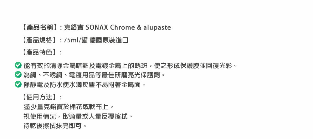 【產品名稱】: SONAX Chrome & alupaste【產品規格】:75ml/罐 德國原裝進口【產品特色】:能有效的清除金屬暗點及電鍍金屬上的銹斑,使之形成保護膜並回復光彩。 為銅不銹鋼、電鍍用品等最佳研磨亮光保護劑。除靜電及防水使水滴灰塵不易附著金屬面。【使用方法】:塗少量克寶於棉花或軟布上。視使用情況,取適量或大量反覆擦拭。待乾後擦拭抹亮即可。