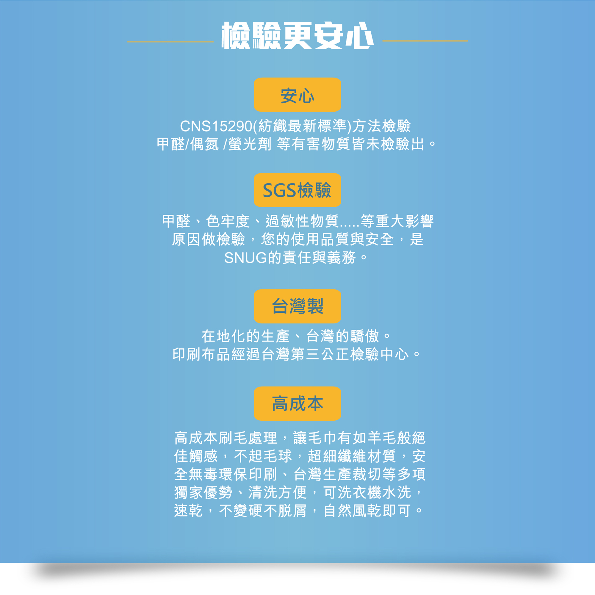 檢驗更安心,安心,CNS15290檢驗,甲醛/偶氮/螢光劑等有害物質皆未檢驗出。SGS檢驗,甲醛,色牢度,過敏性物質等重大影響 原因做檢驗,您的使用品質與安全,是 SNUG的責任與義務。台灣製,在地化的生產,印刷布品經過台灣第三公正檢驗中心。高成本