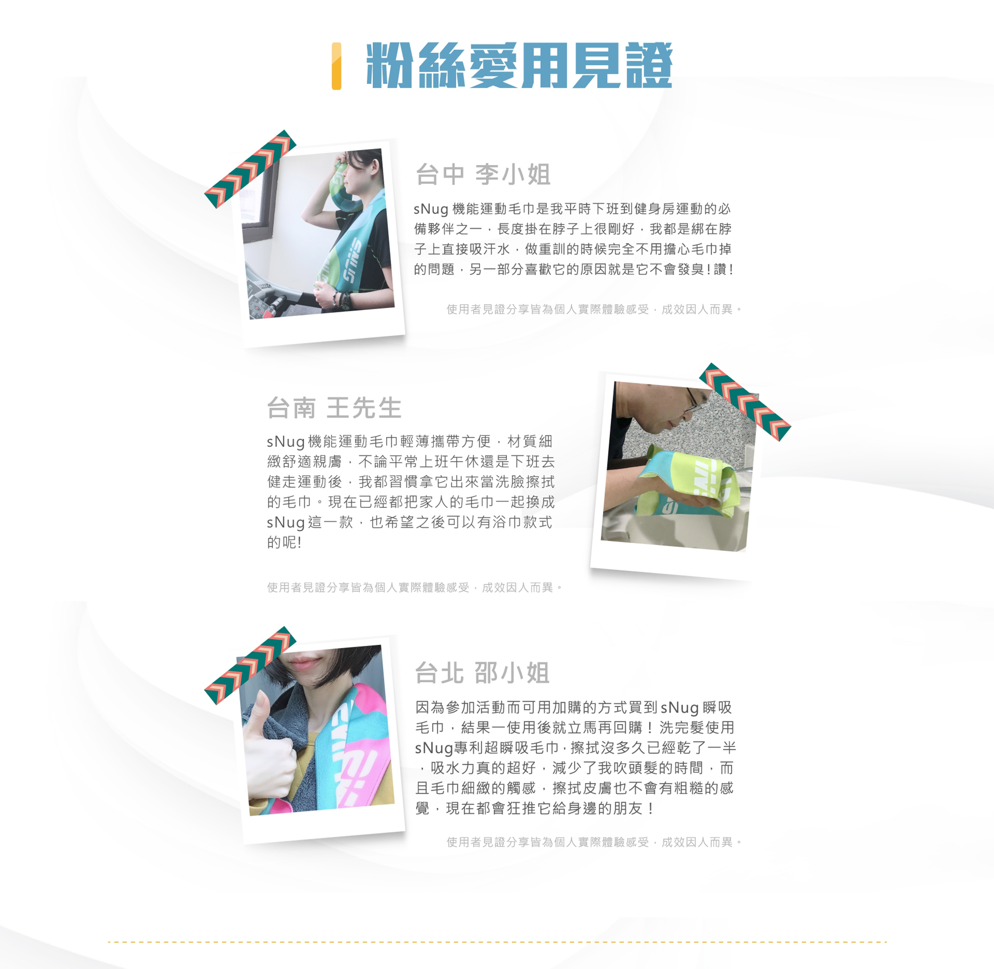 李小姐sNug機能運動毛巾是我平時健身房運動必備夥伴之一,長度掛脖子上剛好,有時直接綁在脖子上吸汗水,做重訓時候完全不用擔心毛巾掉問題,另部分喜歡的原因它不會發臭！讚！台南王先生輕薄攜帶方便,材質細緻舒適親膚健走運動後,習慣拿它當洗臉擦拭的毛巾。
