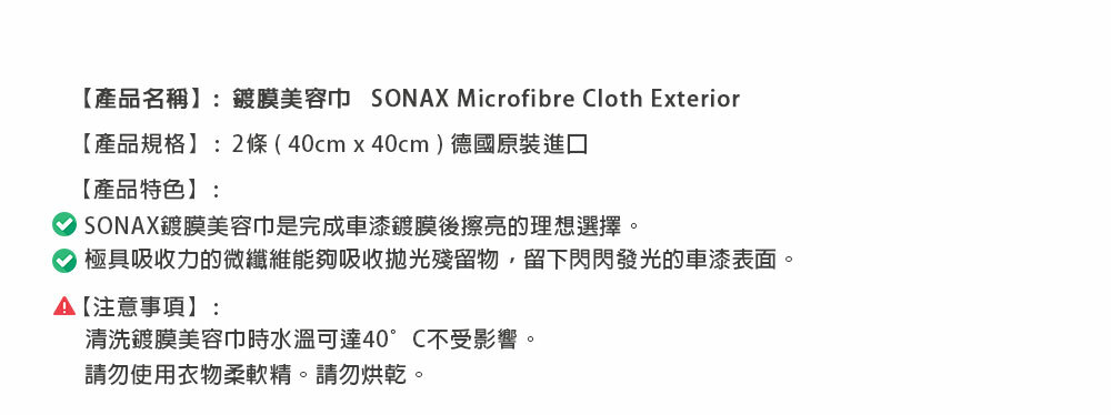 【產品名稱】:鍍膜美容巾 SONX Microfibre Cloth Exterior【產品規格】:2條(40cm40cm)德國原裝進口【產品特色】:SONAX鍍膜美容巾是完成車漆鍍膜後擦亮的理想選擇。 極具吸收力的微纖維能夠吸收拋光殘留物,留下閃閃發光的車漆表面。A【注意事項】:清洗鍍膜美容巾時水溫可達40°C不受影響。請勿使用衣物柔軟精。請勿烘乾。