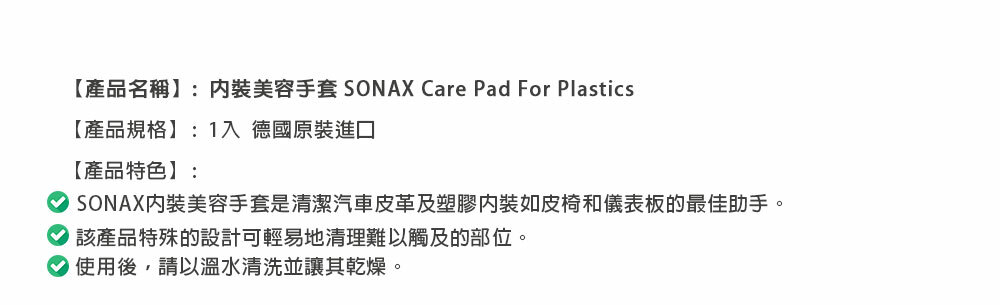 【產品名稱】:美容手套 SONAX Care Pad For Plastics【產品規格】:1入 德國原裝進口【產品特色】:SONAX美容手套是清潔汽車皮革及塑膠如皮椅和儀表板的最佳助手。該產品特殊的設計可輕易地清理難以觸及的部位。使用後,請以溫水清洗並讓其乾燥。