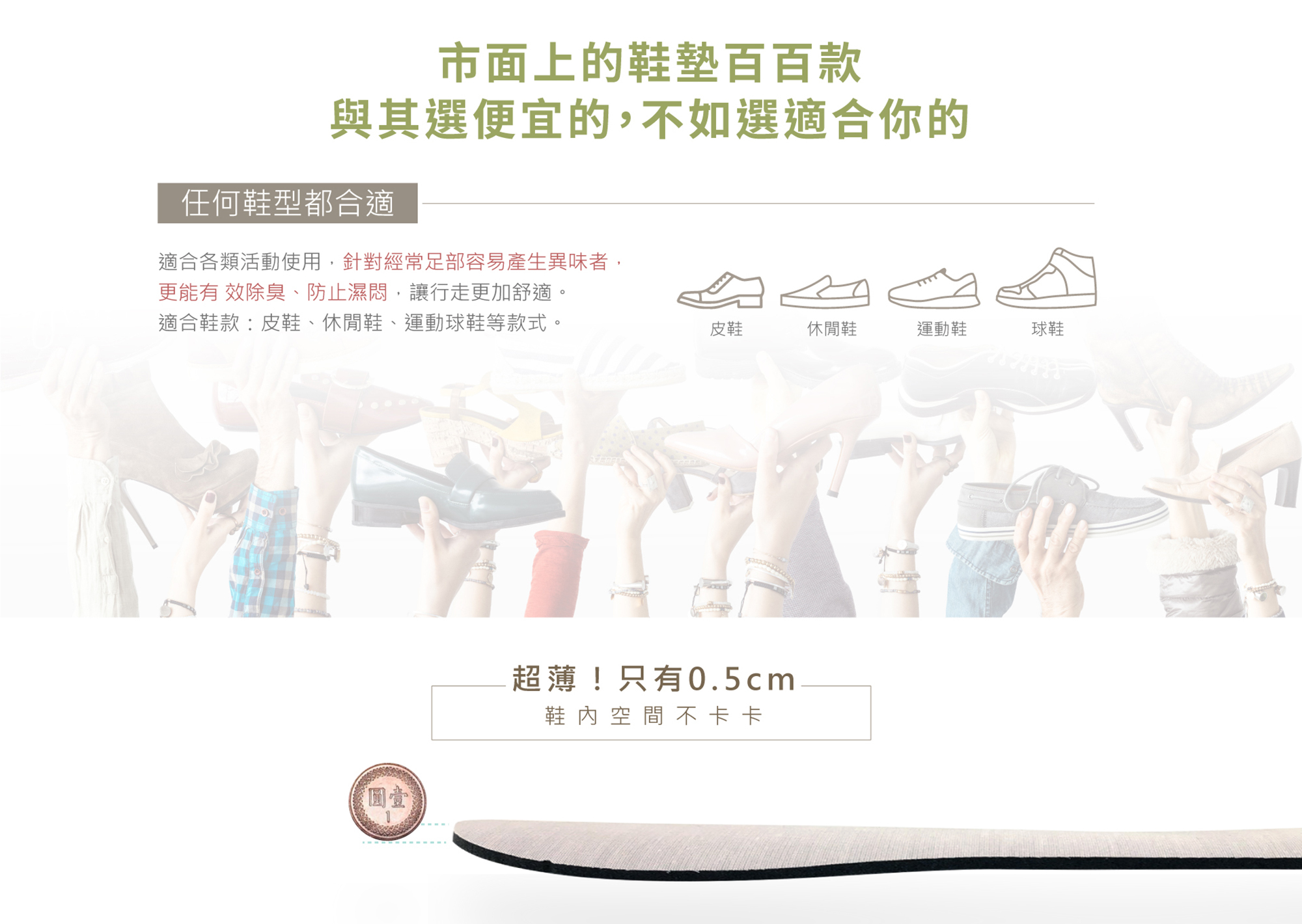 市面上的鞋墊百百款與其選便宜的，不如選適合你的任何鞋型都合適適合各類活動使用，針對經常足部容易產生異味者， 更能有 效除臭、防止濕悶，讓行走更加舒適。 適合鞋款：皮鞋、休閒鞋、運動球鞋等款式。皮鞋休閒鞋運動鞋球鞋超薄！只有0.5cm 鞋內空間不卡卡