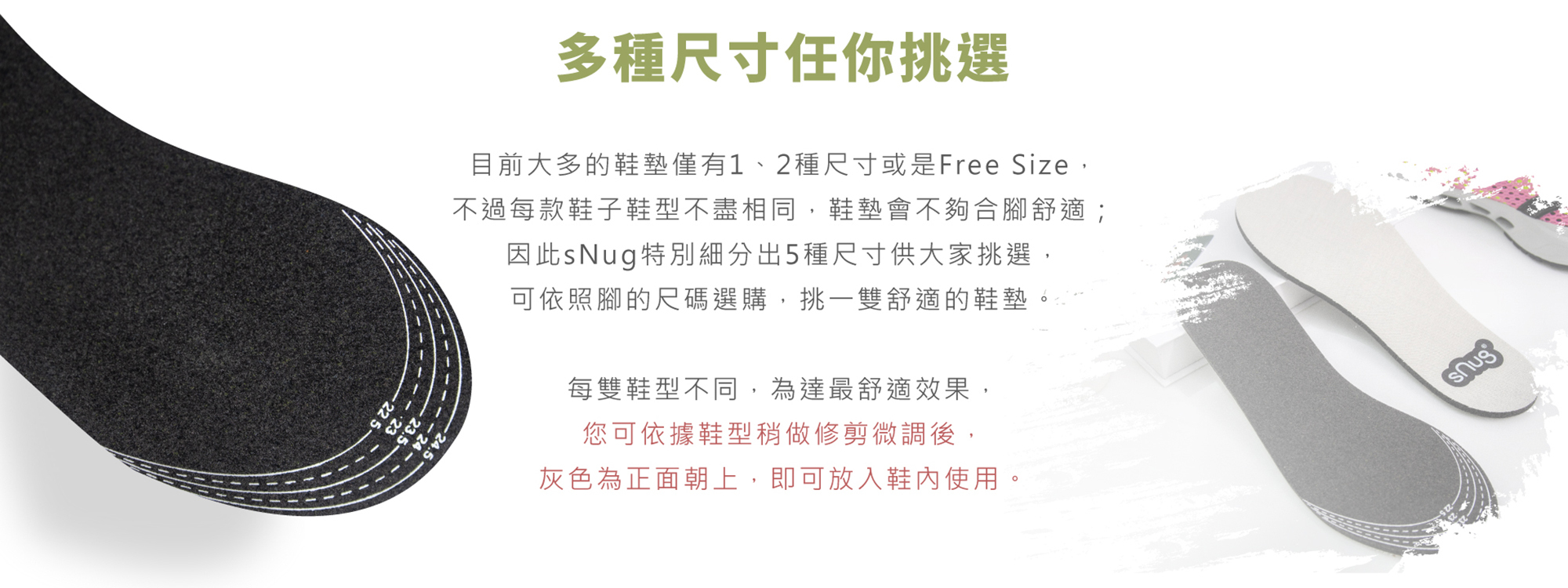目前大多的鞋墊僅有1、2種尺寸或是Free Size不過每款鞋子鞋型不盡相同鞋墊會不夠合腳舒適；因此sNug特別細分出5種尺寸供挑選可依照腳的尺碼選購挑一 雙舒適的鞋墊每雙鞋型不同為達最舒適效果您可依據鞋型稍做修剪微調後灰色為正面朝上即可放入鞋內使用