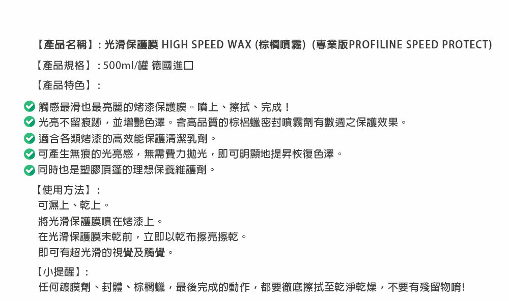 【產品名稱】:光滑保護膜 HIGH SPEED WAX (棕櫚噴霧)(專業版PROFILINE SPEED PROTECT)【產品規格】:500ml/罐 德國進口【產品特色】:觸感最滑也最亮麗的烤漆保護膜。噴上、擦拭、完成!光亮不留痕跡並增艷色澤。含高品質的棕梠蠟密封噴霧劑有數週之保護效果。適合各類烤漆的高效能保護清潔乳劑。可產生無痕的光亮感無需費力拋光,即可明顯地提昇恢復色澤。同時也是塑膠頂篷的理想保養維護劑。【使用方法】:可濕上、乾上。將光滑保護膜噴在烤漆上。在光滑保護膜未乾前,立即以乾布擦亮擦乾。即可有超光滑的視覺及觸覺。【小提醒】:任何鍍膜劑、封體、棕櫚蠟,最後完成的動作,都要徹底擦拭至乾淨乾燥,不要有殘留物唷!