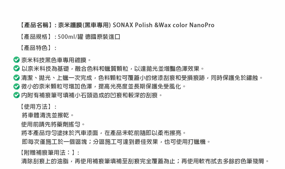 【產品名稱: 奈米護膜(黑車專用) SONAX Polish &Wax color NanoPro【產品規格】:500ml/罐 德國原裝進口【產品特色】:奈米科技黑色車專用鍍膜。以奈米科技為基礎融合色料和蠟質顆粒,以達並增豔色澤效果。清潔、拋光、上蠟一次完成,色料顆粒可覆蓋小的烤漆刮痕和受損痕跡,同時保護免於鏽蝕。微小的奈米顆粒可增加色澤,提高光亮度並長期保護免受風化。內附有補痕筆可填補小石頭造成的凹痕和較深的刮痕。【使用方法】:將車體清洗並擦乾。使用前請先將藥劑搖勻。將本產品均勻塗抹於汽車漆面,在產品未乾前隨即以柔布擦亮。即每次僅施工於一個區塊分區施工可達到最佳效果,也可使用打蠟機。【附贈補痕筆用法:】:清除刮痕上的油脂,再使用補痕筆填補至刮痕完全覆蓋為止;再使用軟布拭去多餘的色筆殘。