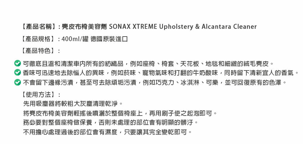 【產品名稱】:麂皮布椅美容劑 SONAX XTREME Upholstery & Alcantara Cleaner【產品規格】:400ml/罐 德國原裝進口【產品特色】:可徹底且溫和清潔車内所有的紡織品例如座椅、椅套、天花板、地毯和細緻的絨毛麂皮。香味可迅速地去除惱人的異味,例如菸味、寵物氣味和打翻的牛奶酸味,同時留下清新宜人的香氣。不會留下邊緣污漬,甚至可去除頑垢污漬,例如巧克力、冰淇淋、可樂,並可回復原有的色澤。【使用方法】:先用吸塵器將較粗大灰塵清理乾淨。將麂皮布椅美容劑輕搖後噴灑於整個椅座上,再用刷子使之起泡即可。務必要對整個座椅做保養,否則未處理的部位會有明顯的髒汙。不用擔心處理過後的部位會有濕度,只要讓其完全變乾即可。