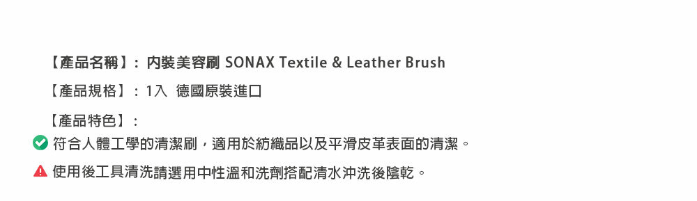 【產品名稱】:美容 SONAX Textile & Leather Brush【產品規格】:1入 德國原裝進口【產品特色】:符合人體工學的清潔刷,適用於紡織品以及平滑皮革表面的清潔。 使用後工具清洗請選用中性溫和洗劑搭配清水沖洗後陰乾。