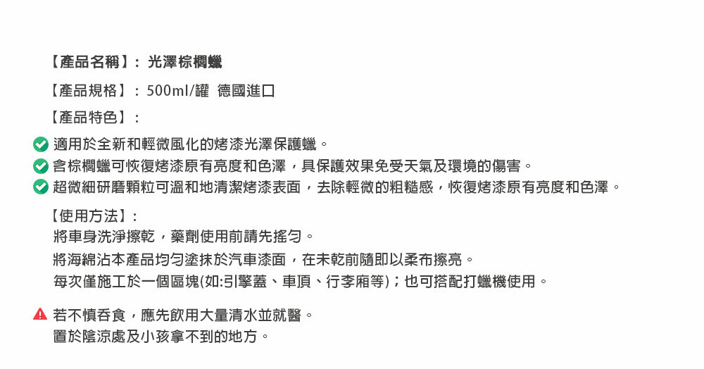 【產品名稱】:光澤棕櫚蠟【產品規格】:500ml/罐 德國進口【產品特色】:適用於全新和輕微風化的烤漆光澤保護蠟。含棕櫚蠟可恢復烤漆原有亮度和色澤具保護效果免受天氣及環境的傷害。超微細研磨顆粒可溫和地清潔烤漆表面,去除輕微的粗糙感,恢復烤漆原有亮度和色澤。【使用方法】:將車身洗淨擦乾,藥劑使用前請先搖勻。將海綿本產品均勻塗抹於汽車漆面,在未乾前隨即以柔布擦亮。每次僅施工於一個區塊(如:引擎蓋、車頂、行李廂等);也可搭配打蠟機使用。若不慎吞食,應先飲用大量清水並就醫。置於陰涼處及小孩拿不到的地方。