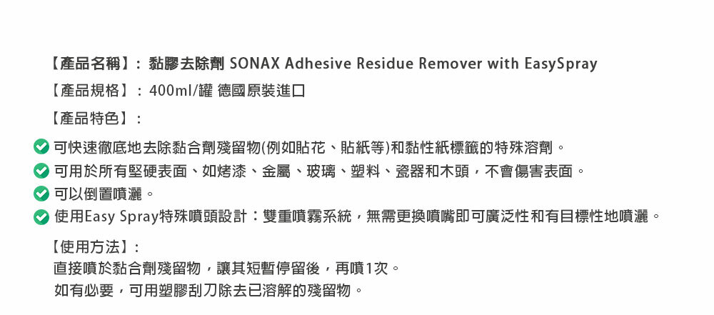 【產品名稱】:黏膠去除劑 SONAX Adhesive Residue Remover with EasySpray【產品規格】:400ml/罐 德國原裝進口【產品特色】:可快速徹底地去除黏合劑殘留物(例如貼花、貼紙等)和黏性紙標籤的特殊溶劑。可用於所有堅硬表面、如烤漆、金屬、玻璃、塑料、瓷器和木頭,不會傷害表面。可以倒置噴灑。使用Easy Spray特殊噴頭設計:雙重噴霧系統,無需更換噴嘴即可廣泛性和有目標性地噴灑。【使用方法】:直接噴於黏合劑殘留物,讓其短暫停留後,再噴1次。如有必要,可用塑膠刮刀除去已溶解的殘留物。