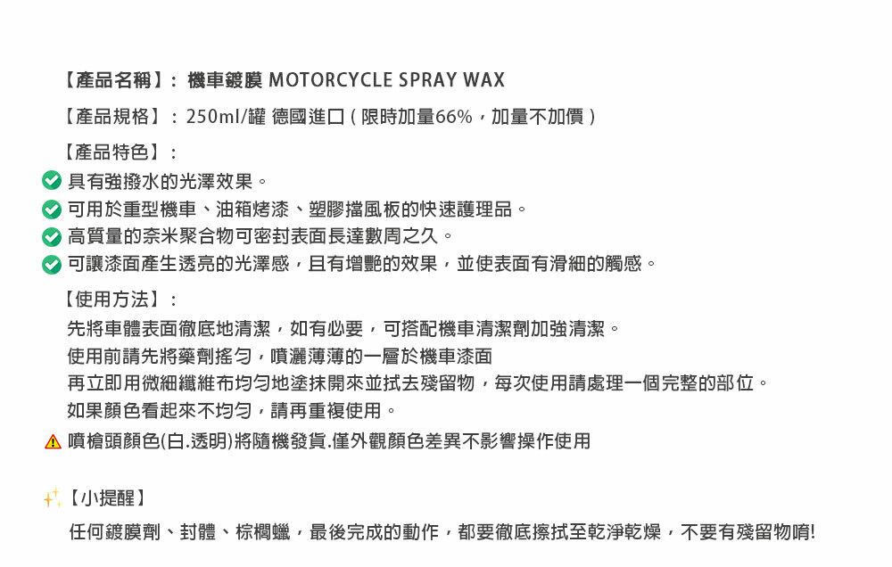 【產品名稱】:機車鍍膜 MOTORCYCLE SPRAY WAX【產品規格】:250ml/罐 德國進口(限時加量66%加量不加價)【產品特色】:具有強撥水的光澤效果。 可用於重型機車、油箱烤漆、塑膠擋風板的快速護理品。高質量的奈米聚合物可密封表面長達數周之久。可讓漆面產生透亮的光澤感且有增艷的效果,並使表面有滑細的觸感。【使用方法】:先將車體表面徹底地清潔,如有必要,可搭配機車清潔劑加強清潔。使用前請先將藥劑搖勻,噴灑薄薄的一層於機車漆面再立即用微細纖維布均勻地塗抹開來並殘留物,每次使用請處理一個完整的部位。如果顏色看起來不均勻,請再重複使用。 噴槍頭顏色(白.透明)將隨機發貨,僅外觀顏色差異不影響操作使用【小提醒】任何鍍膜劑、封體、棕櫚蠟,最後完成的動作,都要徹底擦拭至乾淨乾燥,不要有殘留物唷!