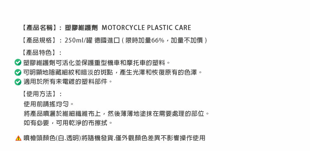 【產品名稱】:塑膠維護劑 MOTORCYCLE PLASTIC CARE【產品規格】:250ml/罐 德國進口(限時加量66%,加量不加價)【產品特色】:塑膠維護劑可活化並保護重型機車和摩托車的塑料。 可明顯地隱藏細紋和暗淡的斑點,產生光澤和恢復原有的色澤。適用於所有未電鍍的塑料部件。【使用方法】:使用前請均勻。將產品噴灑於維細纖維布上,然後薄薄地塗抹在需要處理的部位。如有必要,可用乾淨的布擦拭。 噴槍頭顏色(白透明)將隨機發貨.僅外觀顏色差異不影響操作使用