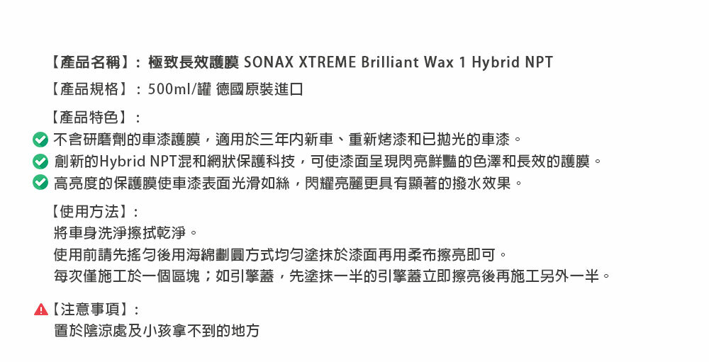 【產品名稱】:極致長效護膜 SONAX XTREME Brilliant Wax 1 Hybrid NPT【產品規格】:500ml/罐 德國原裝進口【產品特色】:不含研磨劑的車漆護膜適用於三年內新車、重新烤漆和已拋光的車漆。創新的Hybrid NPT混和網狀保護科技可使漆面呈現閃亮鮮豔的色澤和長效的護膜。高亮度的保護膜使車漆表面光滑如絲閃耀亮麗更具有顯著的撥水效果。【使用方法】:將車身洗淨擦拭乾淨。使用前請先後用海綿劃圓方式均勻塗抹於漆面再用柔布擦亮即可。每次僅施工於一個區塊;如引擎蓋,先塗抹一半的引擎蓋立即擦亮後再施工另外一半。A【注意事項】:置於陰涼處及小孩拿不到的地方