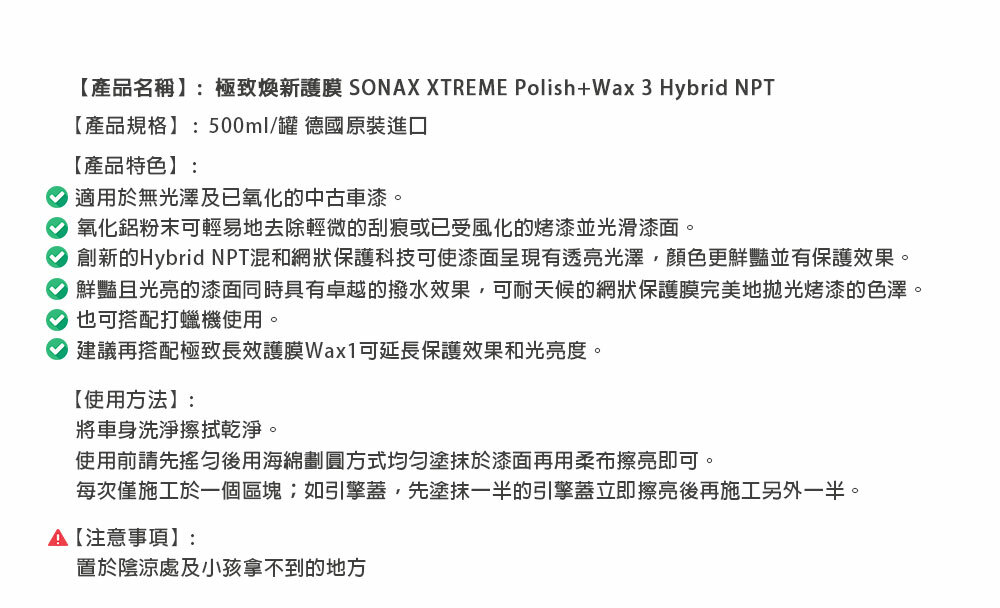 【產品名稱】:極致煥新護膜 SONAX XTREME Polish+Wax3Hybrid 【產品規格】:500ml/罐 德國原裝進口【產品特色】: 適用於無光澤及已氧化的中古車漆。氧化鋁粉末可輕易地去除輕微的刮痕或已受風化的烤漆並光滑漆面。創新的Hybrid NPT混和網狀保護科技可使漆面呈現透亮光澤顏色更鮮豔並有保護效果。鮮豔且光亮的漆面同時具有卓越的撥水效果,可耐天候的網狀保護膜完美地拋光烤漆的色澤。也可搭配打蠟機使用。建議再搭配極致長效護膜Wax1可延長保護效果和光亮度。【使用方法】:將車身洗淨擦拭乾淨。使用前請先後用海綿劃圓方式均勻塗抹於漆面再用柔布擦亮即可。每次僅施工於一個區塊;如引擎蓋,先塗抹一半的引擎蓋立即擦亮後再施工另外一半。【注意事項】:置於陰涼處及小孩拿不到的地方