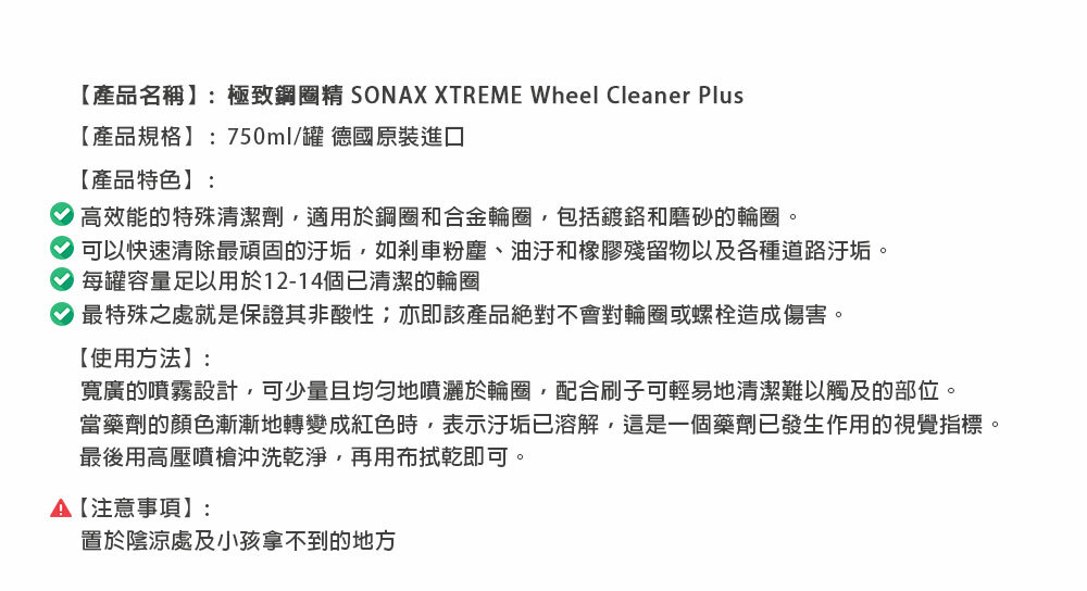 【產品名稱:極致鋼圈精 SONAX XTREME Wheel Cleaner Plus【產品規格】:750ml/罐 德國原裝進口【產品特色】:高效能的特殊清潔劑適用於鋼圈和合金輪圈包括鍍鉻和磨砂的輪圈。可以快速清除最頑固的汙垢,如剎車粉塵、油汙和橡膠殘留物以及各種道路汙垢。每罐容量足以用於12-14個已清潔的輪圈最特殊之處就是保證其非酸性;亦即該產品絕對不會對輪圈或螺栓造成傷害。【使用方法】:寬廣的噴霧設計,可少量且均勻地噴灑於輪圈,配合刷子可輕易地清潔難以觸及的部位。當藥劑的顏色漸漸地轉變成紅色時,表示汙垢已溶解,這是一個藥劑已發生作用的視覺指標。最後用高壓噴槍沖洗乾淨,再用布拭乾即可。【注意事項】:置於陰涼處及小孩拿不到的地方