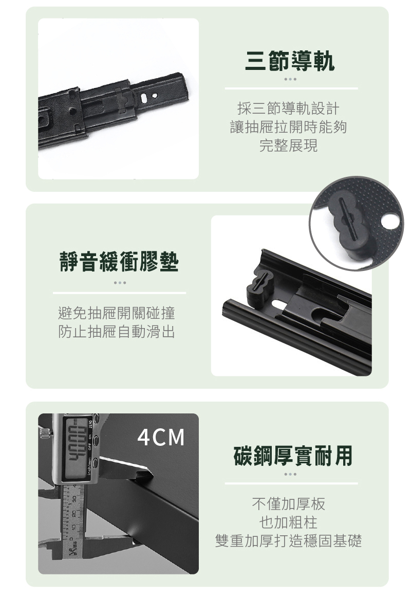 靜音緩衝膠墊避免抽屜開關碰撞防止抽屜自動滑出4CM三節導軌採三節導軌設計讓抽屜拉開時能夠完整展現碳鋼厚實耐用不僅加厚板也加粗柱雙重加厚打造穩固基礎