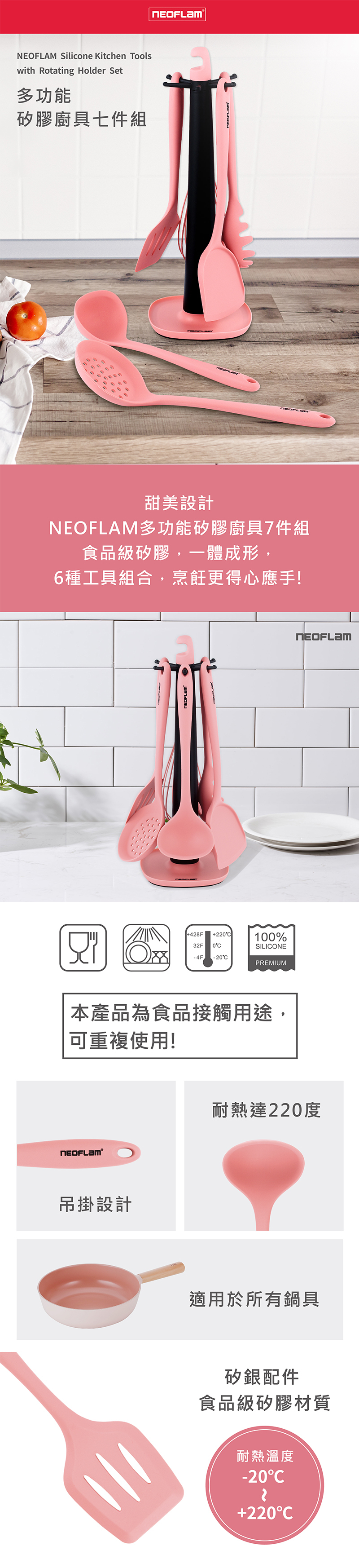 Silicone Kitchen Toolswith Rotating Holder Set多功能矽膠廚具七件組NEOFLAM甜美設計NEOFLAM多功能矽膠廚具7件組食品級矽膠,一體成形,6種工具組合,烹飪更得心應手!428F22100%32F 0SILIONE 4F L-20PREMIUM本產品為食品接觸用途,可重複使用!吊掛設計耐熱達220度適用於所有鍋具矽銀配件食品級矽膠材質耐熱溫度-20+220C