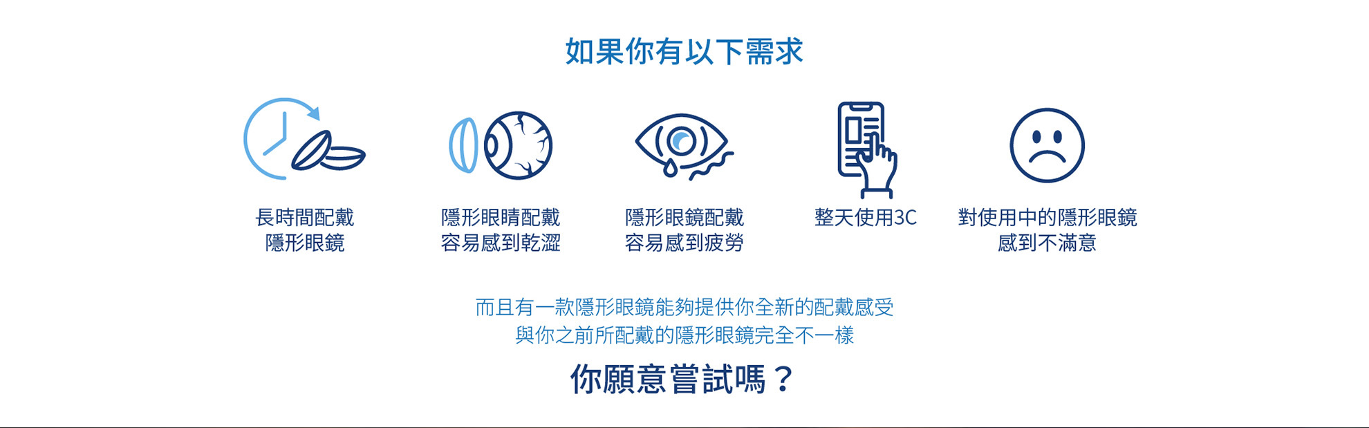 如果你有以下需求 長時間配戴隱形眼鏡 隱形眼睛配戴容易感到乾澀 隱形眼鏡配戴容易感到疲勞 整天使用3C 對使用中的隱形眼鏡感到不滿意 而且有一款隱形眼鏡能夠提供你全新的配戴感受 與你之前所配戴的隱形眼鏡完全不一樣 你願意嘗試嗎？