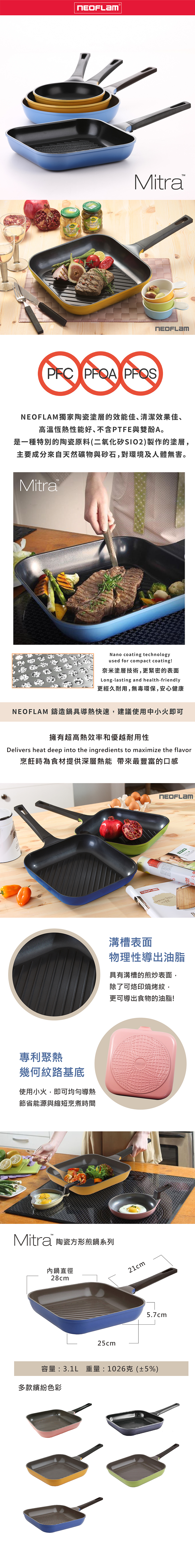 MaisCocktailCornichoMitraPFC  NEOFLAM獨家陶瓷塗層的效能佳、清潔效果佳、高溫恆熱性能好、不含PTFE與雙酚A。是一種特別的陶瓷原料(二氧化矽SIO2)製作的塗層,主要成分來自天然礦物與砂石,對環境及人體無害。MitraNano coating technologyused for compact coating!奈米塗層技術,更緊密的表面Long-lasting and health-friendly更經久耐用,無毒環保,安心健康NEOFLAM 鑄造鍋具導熱快速,建議使用中小火即可擁有超高熱效率和優越耐用性Delivers heat deep into the ingredients to maximize the flavor烹飪時為食材提供深層熱能 帶來最豐富的口感專利聚熱幾何紋路基底使用小火,即可均勻導熱節省能源與縮短烹煮時間Mitra 陶瓷方形煎鍋系列內鍋直徑28cm25cm溝槽表面物理性導出油脂具有溝槽的煎炒表面,除了可烙印燒烤紋,更可導出食物的油脂!21cm5.7cm容量:3.1L 重量:1026克(±5%)多款繽紛色彩