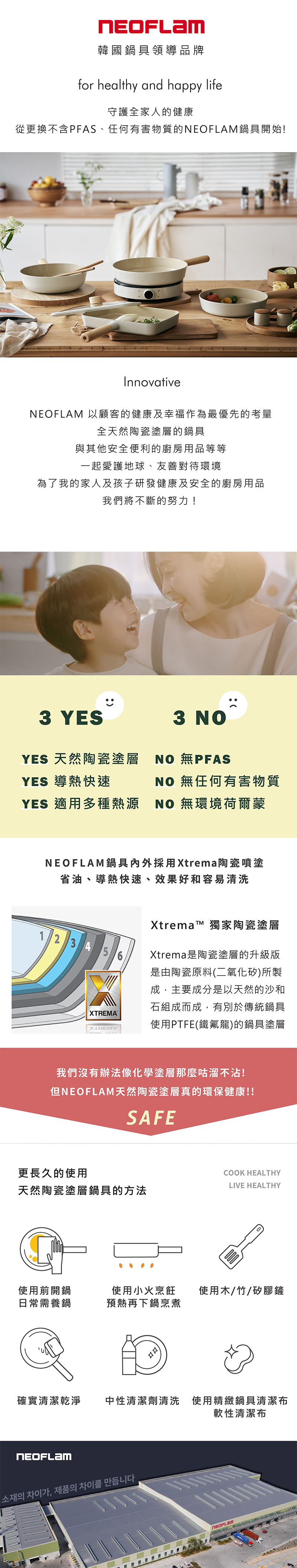 韓國鍋具領導品牌for healthy and happy life守護全家人的健康從更換不含PFAS、任何有害物質的鍋具開始!InnovativeNEOFLAM 以顧客的健康及幸福作為最優先的考量全天然陶瓷塗層的鍋具與其他安全便利的廚房用品等等一起愛護地球、友善對待環境為了我的家人及孩子研發健康及安全的廚房用品我們將不斷的努力!3 YESYES 天然陶瓷塗層YES 導熱快速YES 適用多種熱源3  NO 無任何有害物質NO 無環境荷爾蒙NEOFLAM鍋具內外採用Xtrema陶瓷噴塗省油、導熱快速、效果好和容易清洗2345XTREMAXtrema 獨家陶瓷塗層Xtrema是陶瓷塗層的升級版是由陶瓷原料(二氧化矽)所製成,主要成分是以天然的沙和石組成而成,有別於傳統鍋具使用PTFE(鐵氟龍)的鍋具塗層我們沒有辦法像化學塗層那麼咕溜不沾!但NEOFLAM天然陶瓷塗層真的環保健康!!SAFE更長久的使用COOK HEALTHYLIVE HEALTHY天然陶瓷塗層鍋具的方法使用前開鍋日常需養鍋使用小火烹飪 使用木/竹/矽膠鏟預熱再下鍋烹煮確實清潔乾淨中性清潔劑清洗 使用精緻鍋具清潔布NEOFLAM소재의 차이가, 제품의 차이를 만듭니다軟性清潔布