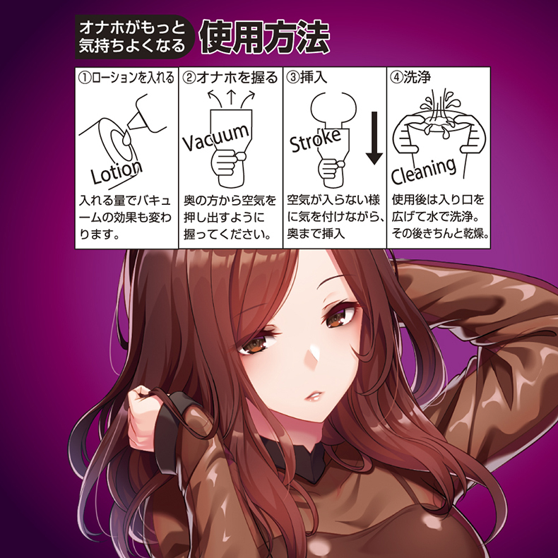 オナホがもっと 使用方法気持ちよくなる①ローションを入れる ②オナホを握る③挿入LotionStroke④洗浄入れる量でバキュームの効果も変わります。Cleaning奥の方から空気を押し出すように握ってください。使用後は入り口を空気が入らない様に気を付けながら、 広げて水で洗浄。奥まで挿入その後きちんと乾燥。