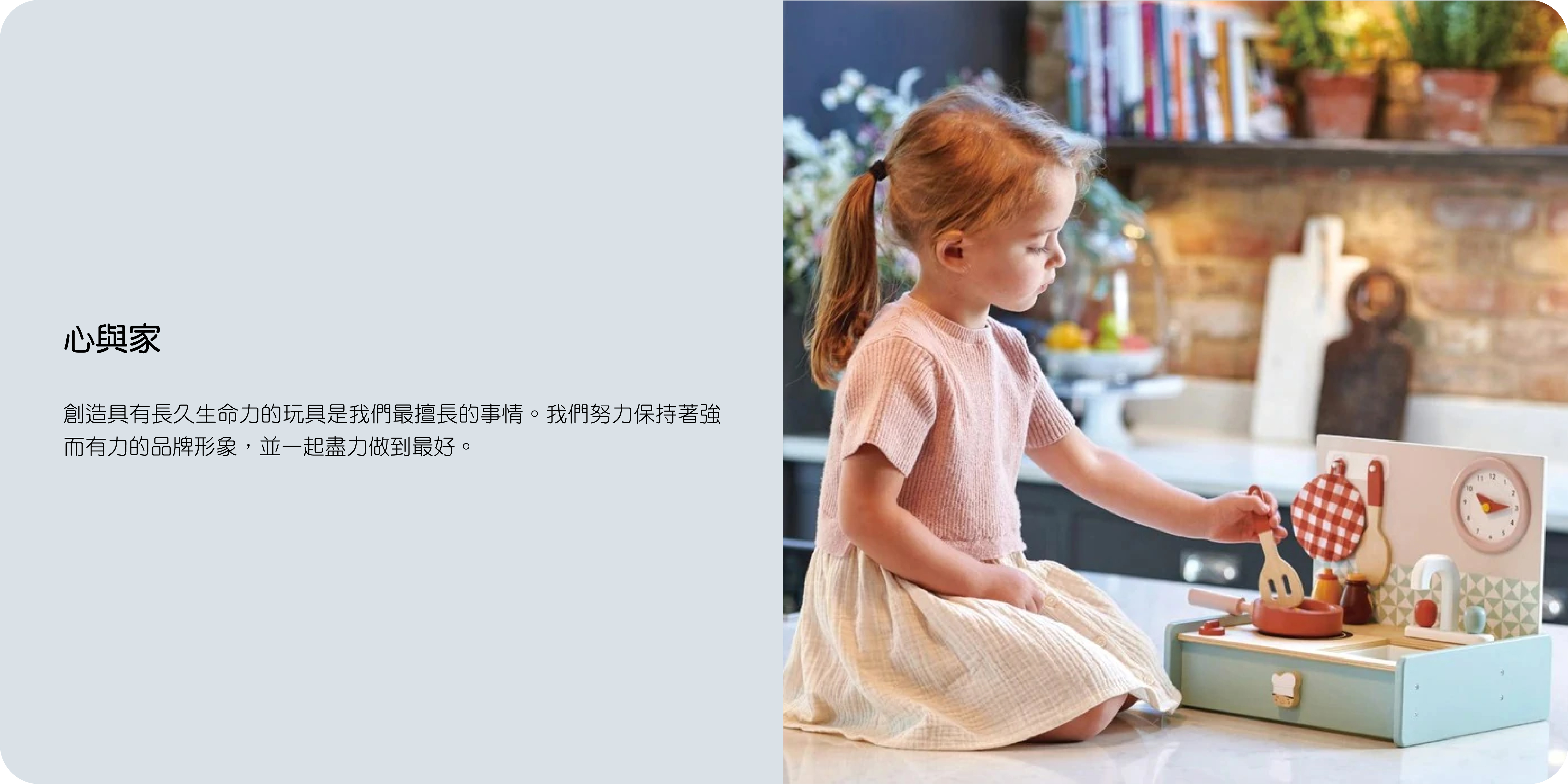 心與家  創造具有長久生命力的玩具是我們最擅長的事情。我們努力保持著強而有力的品牌形象，並一起盡力做到最好。