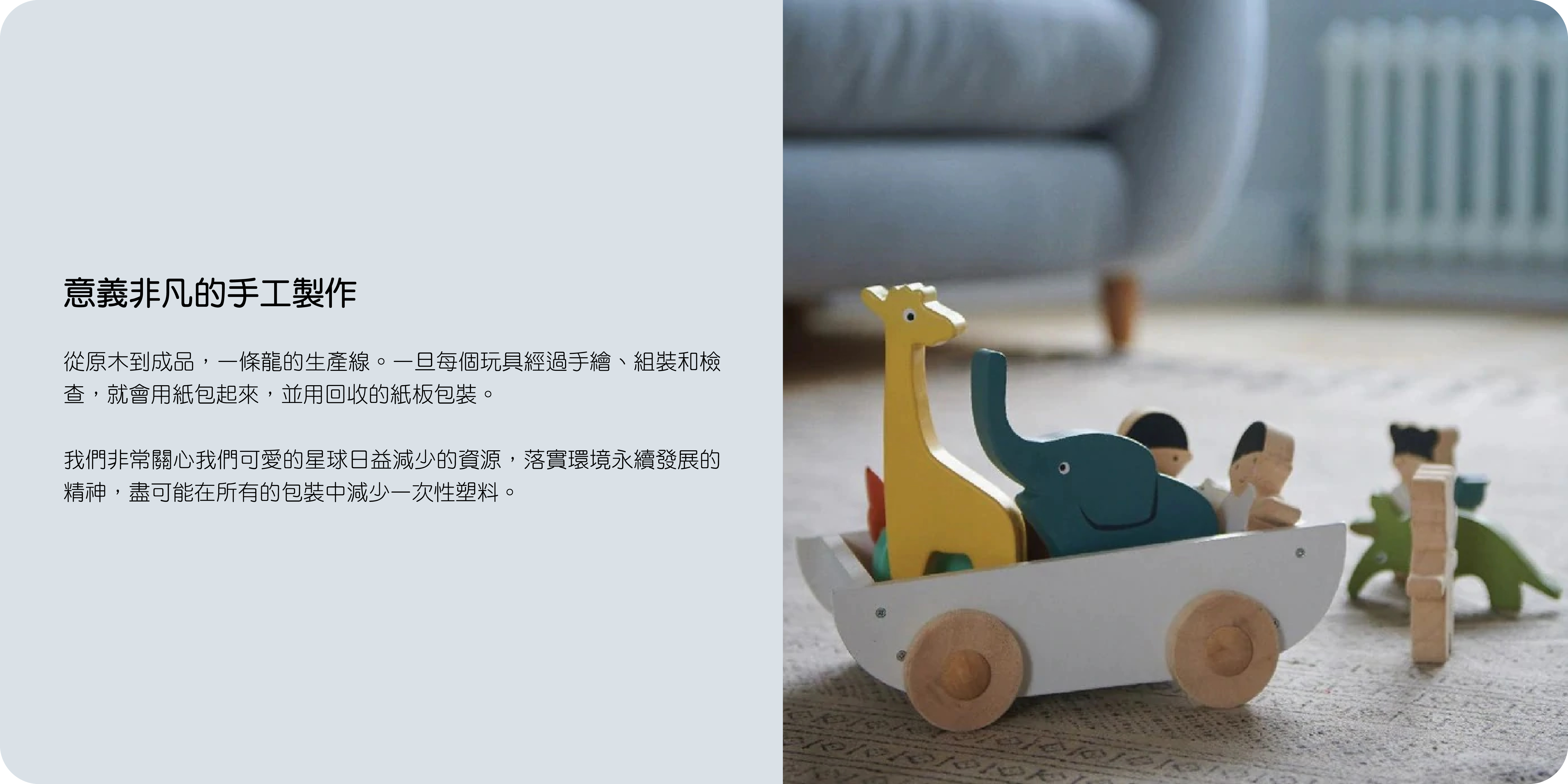 意義非凡的手工製作  從原木到成品，一條龍的生產線。一旦每個玩具經過手繪、組裝和檢查，就會用紙包起來，並用回收的紙板包裝。  我們非常關心我們可愛的星球日益減少的資源，落實環境永續發展的精神，盡可能在所有的包裝中減少一次性塑料。