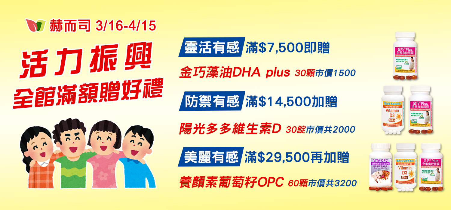 赫而司活力振興全館滿額贈好禮(總市價$3200)：【靈活有感】金巧藻油DHA plus(30顆*1罐)、【防禦有感】陽光多多維生素D (30錠*1罐) 、【美麗有感】養顏素葡萄籽OPC(60顆*1罐)