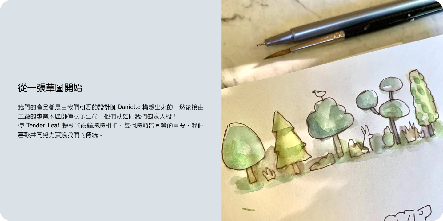 從一張草圖開始  我們的產品都是由我們可愛的設計師 Danielle 構想出來的，然後接由工廠的專業木匠師傅賦予生命，他們就如同我們的家人般。  使 Tender Leaf 轉動的齒輪環環相扣，每個環節皆同等的重要，我們喜歡共同努力實踐我們的傳統。