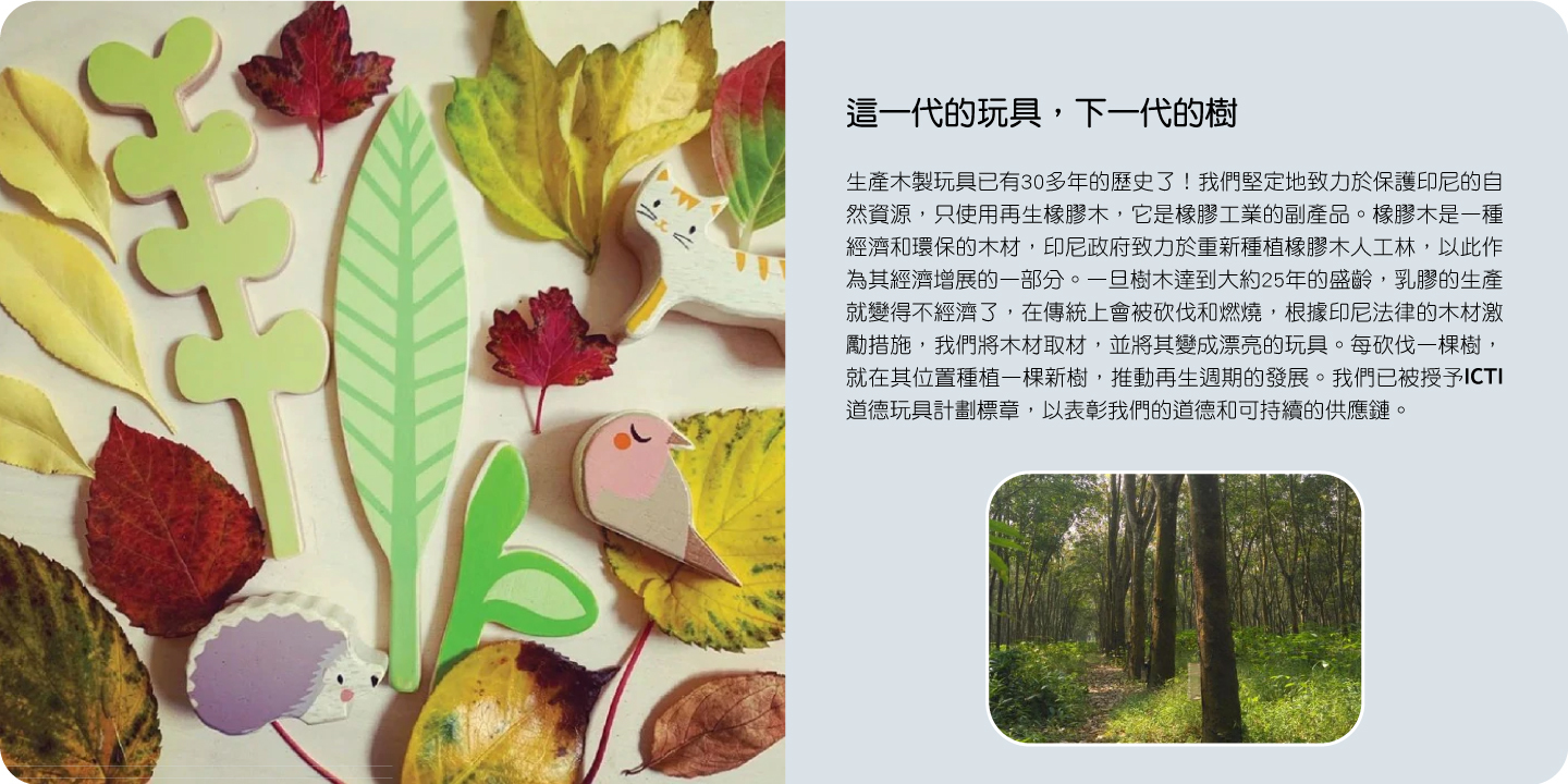 這一代的玩具，下一代的樹 我們堅定地致力於保護印尼的自然資源，只使用再生橡膠木，它是橡膠工業的副產品。一旦樹木達到大約25年的盛齡，我們將木材取材，並將其變成漂亮的玩具。每砍伐一棵樹，就在其位置種植一棵新樹，推動再生週期的發展。