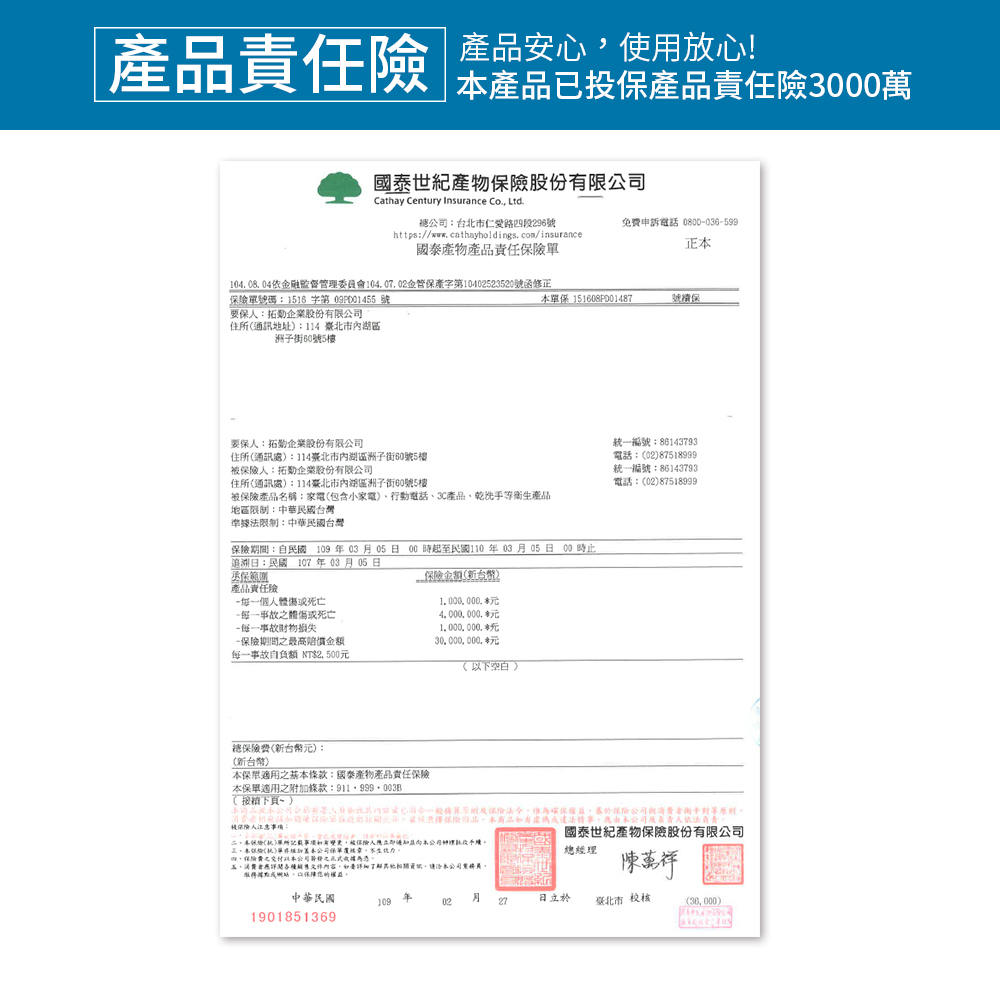 品 心使用放心!產品投產品責任險3000萬國泰世紀股份有限Cathay Century Insurance Co Lt台北市仁愛路段296號https//www.cathayholdings.com/insurance國泰產物產品責任險免費申訴電話 0800036599正104 08 04依金融監督管理委員會104.07.02金管保產字第10402523520號函修正號碼:1516 字第 號保:拓企業股份有限公司住所通訊地址:114 內湖區洲子街60號5樓要保:拓勤企業股份有限公司住所通訊處:114臺北市內湖區洲子街60號5樓人:拓企業股份有限公司住所通訊處:114臺北市內湖區洲子街60號5樓保 151608P001487號產品名稱:家電包含小家電)行動電話3C產品乾產品地區限制:中華民國台灣準據法限制:中華民國台灣期間:自民國 03月05日 00時起至民國110年03月05日 00時止追溯日:民國107年03月05日保範圍產品責任險-個人體-事故體死亡-事故損失一保險期間最高每一事故自負額 NT$2500保險金額新台幣)1000000.40000001000000 30,000,000.(空白)一編號:86143793電話:(02)87518999統一編號:86143793電話:(02)87518999總保險費(新台幣元):(新台幣)保適用之基條款:國泰產物產品責任保險保適用之附條款:( 下頁~)公司已一般及保險,確保,保加保險單,保險商品,商品情事,d被保險人事項:國泰世紀產物保險股份有限公司本(統)單所記載事項如有變更,被保險人立即通知本公司、本保險()單本公司保單,總經理四、保險費之本公司之、應詳閱內容,如要了解,本公司,以的權益,中華民國109年02 月27日立於臺北市校核()1901851369