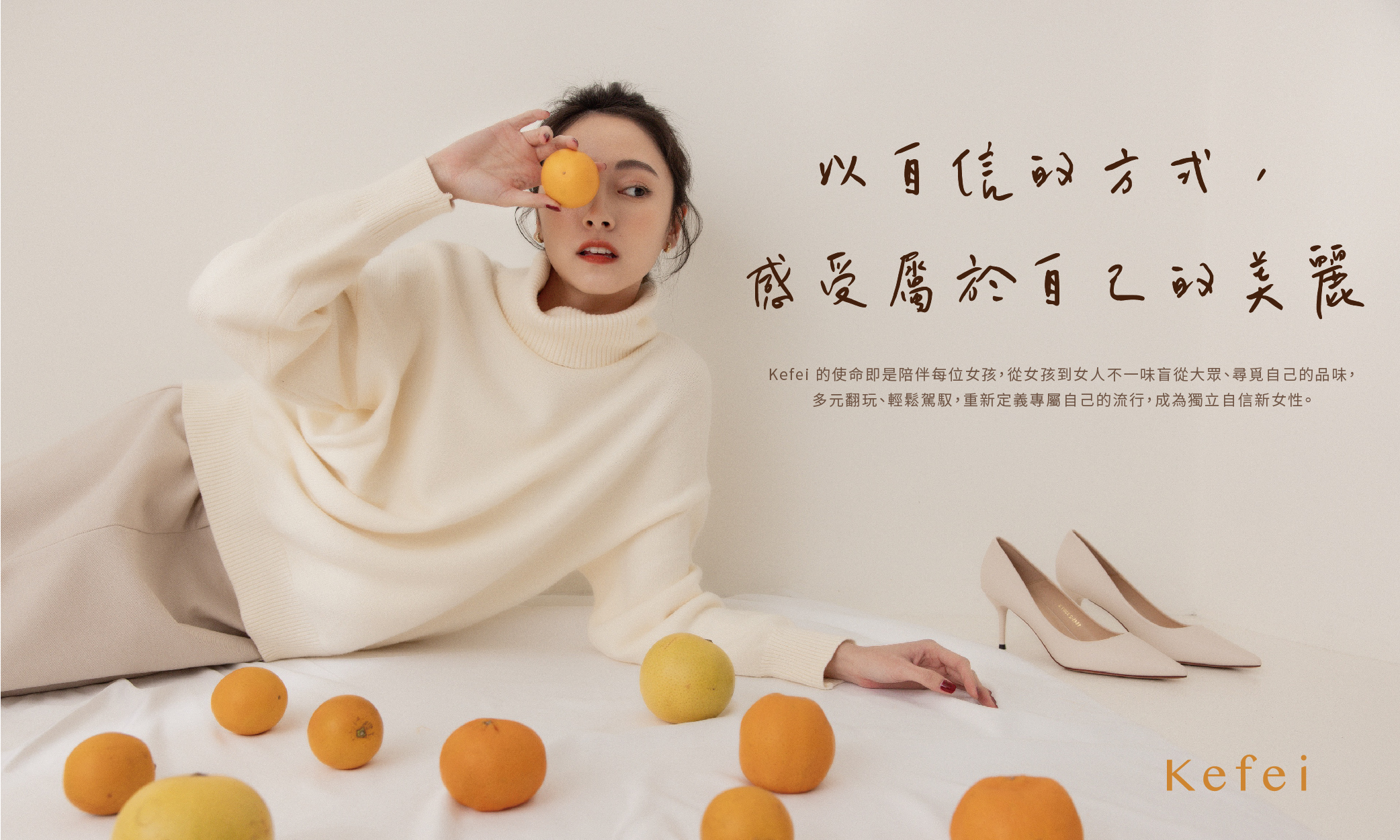 以自信的方式，感受屬於自己的美麗。  Kefei 的使命即是陪伴每位女孩，從女孩到女人不一味盲從大眾、尋覓自己的品味，多元翻玩、輕鬆駕馭，重新定義專屬自己的流行，成為獨立自信新女性。