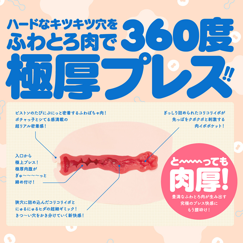 ハードなキツキツ穴をふわとろで360度極厚ピストンのたびにぷにっと密着するふわぽちゃ!ポチャ子とシてる感満載の超リアル密着感!ぎっしり詰められたコリコリが先っぽをと刺激する肉イボポケット!入口から極上プレス!極厚肉腹がぎゅっと締め付け!狭穴に詰め込んだコリコリイボとにゅるにゅるヒダの超細ギミック!きつい穴をかき分けていく新快感!とっても肉厚!豊満なふわとろ肉が生み出す究極のプレス快感にもう腰砕け!