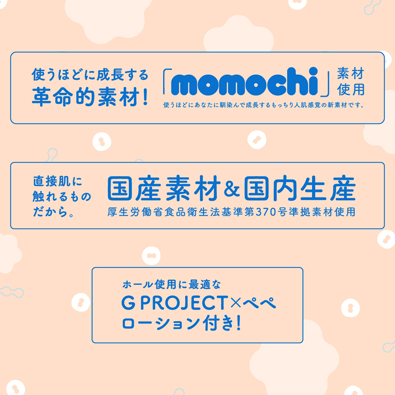 使うほどに成長する革命的素材!「momochi」素材使用使うほどにあなたに馴染んで成長するもっちり人肌感覚の新素材です。直接肌に触れるもの国産素材& 国内生産だから厚生労働省食品衛生法基準第370号準拠素材使用ホール使用に最適なG PROJECTローション付き!